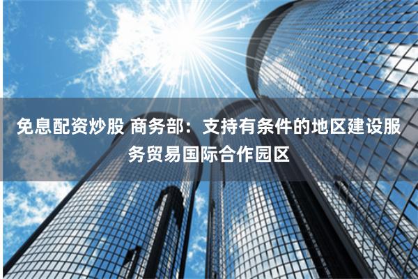 免息配资炒股 商务部：支持有条件的地区建设服务贸易国际合作园区