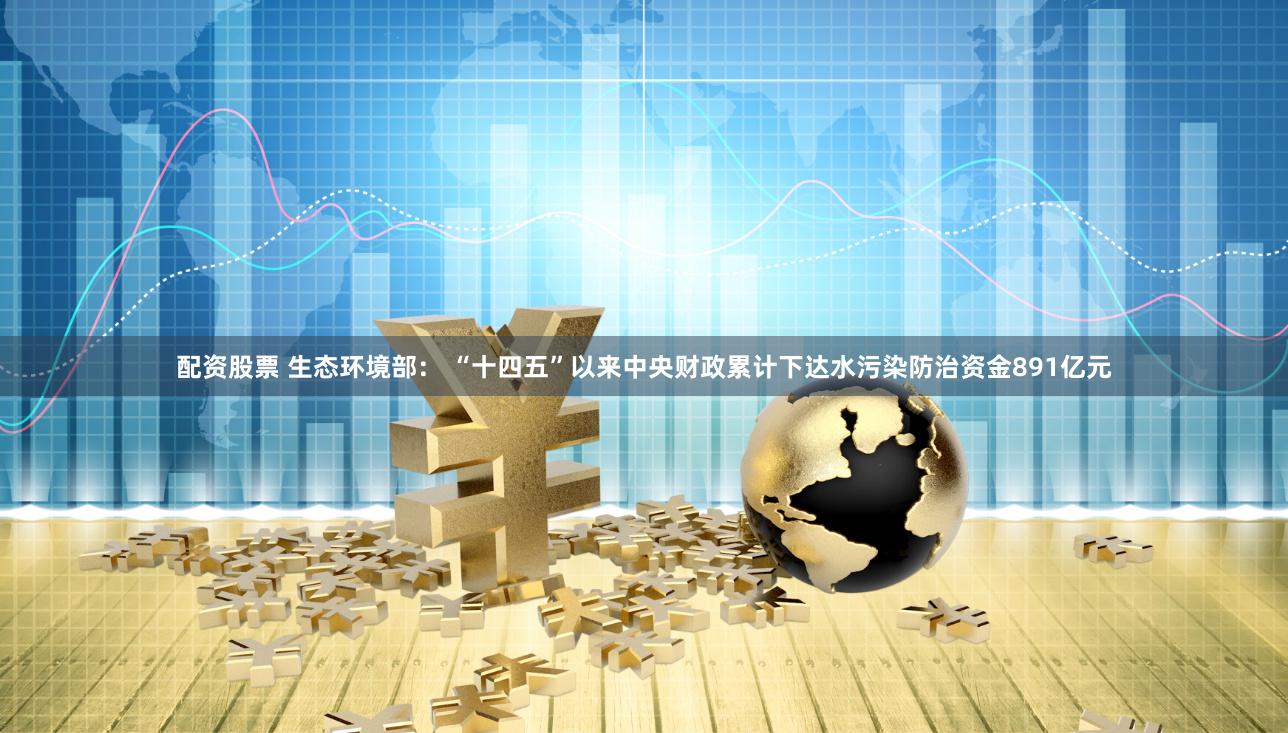 配资股票 生态环境部： “十四五”以来中央财政累计下达水污染防治资金891亿元
