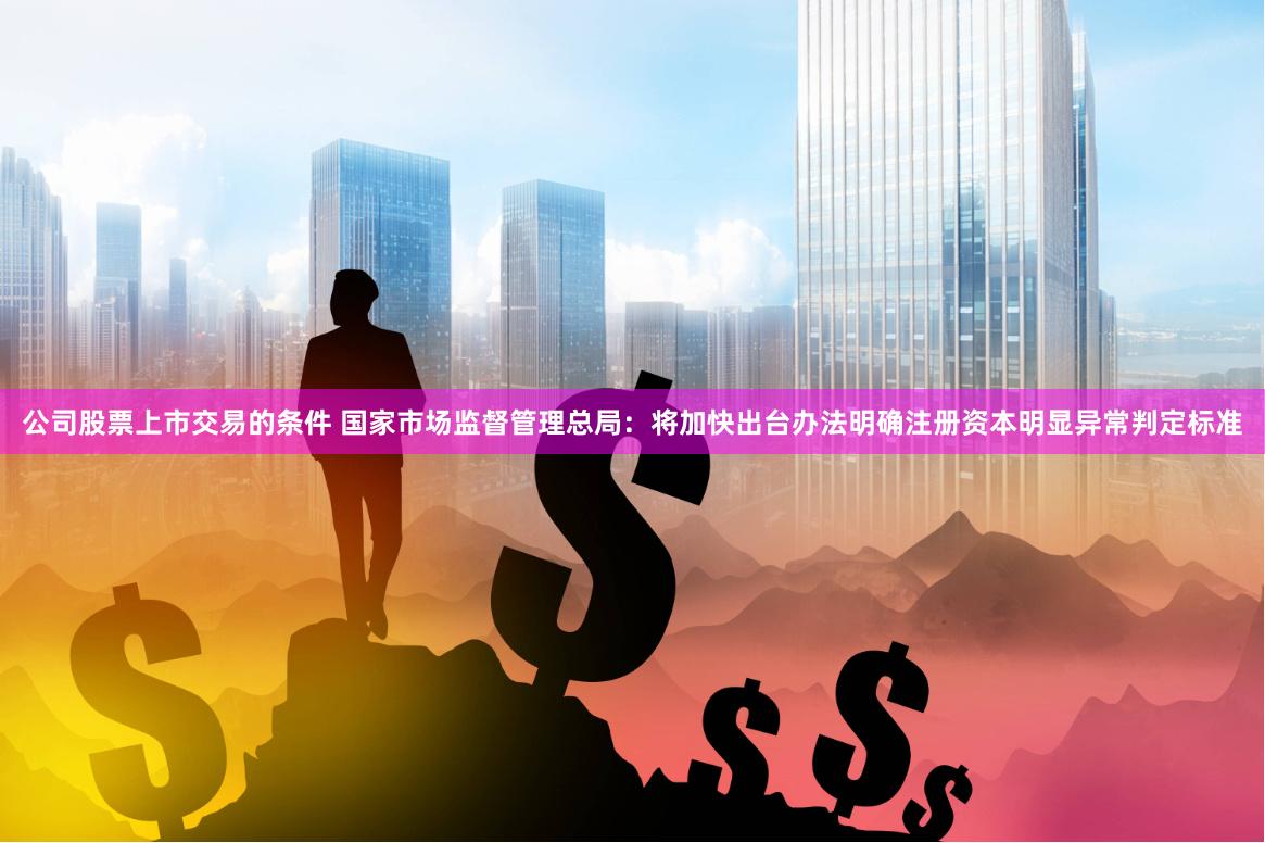 公司股票上市交易的条件 国家市场监督管理总局：将加快出台办法明确注册资本明显异常判定标准