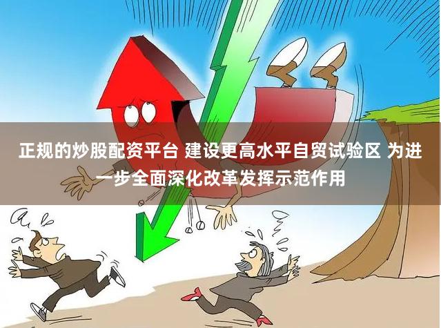 正规的炒股配资平台 建设更高水平自贸试验区 为进一步全面深化改革发挥示范作用