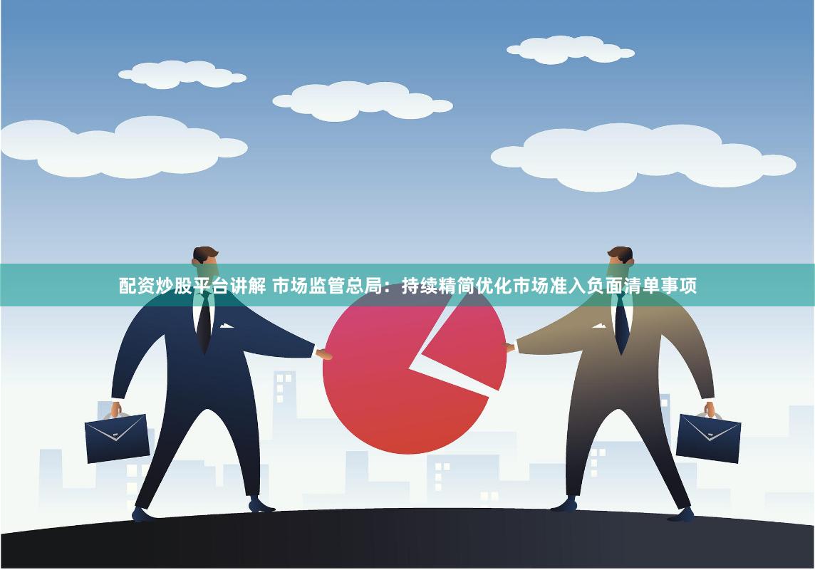 配资炒股平台讲解 市场监管总局：持续精简优化市场准入负面清单事项