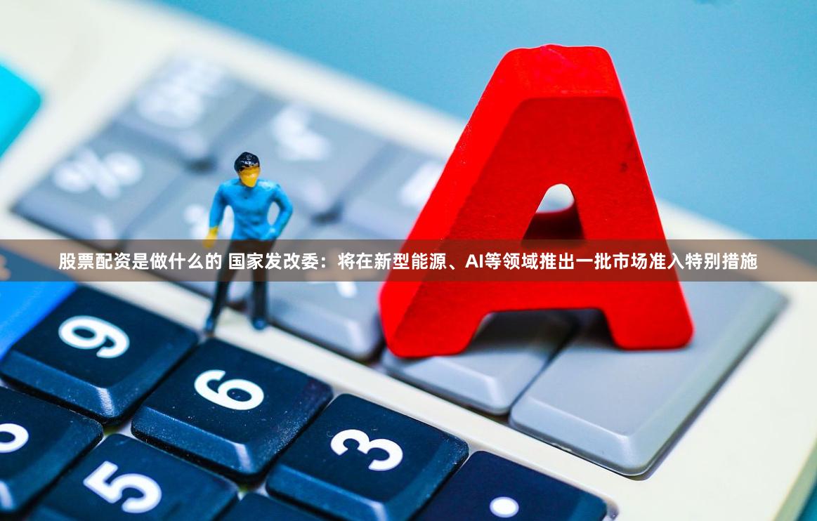 股票配资是做什么的 国家发改委：将在新型能源、AI等领域推出一批市场准入特别措施