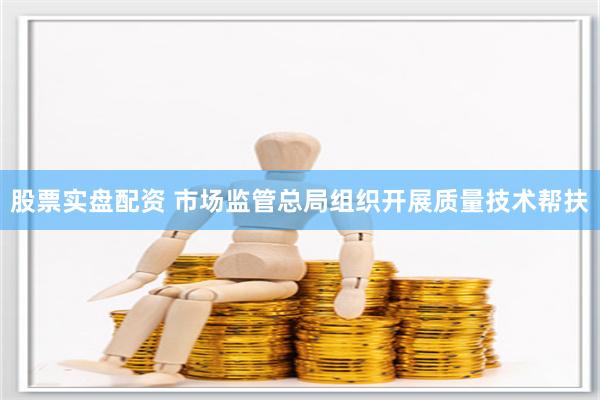 股票实盘配资 市场监管总局组织开展质量技术帮扶