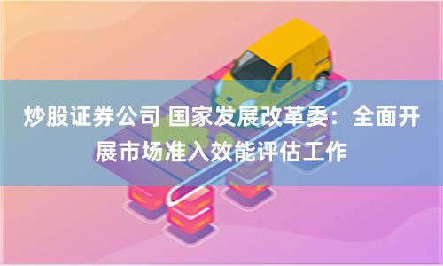 炒股证券公司 国家发展改革委：全面开展市场准入效能评估工作