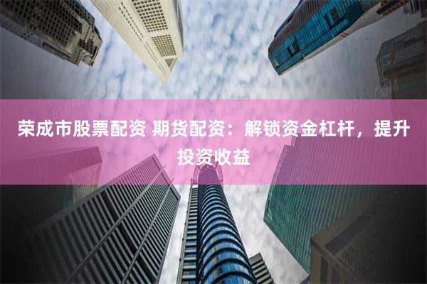 荣成市股票配资 期货配资：解锁资金杠杆，提升投资收益