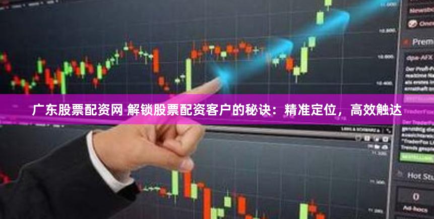广东股票配资网 解锁股票配资客户的秘诀：精准定位，高效触达