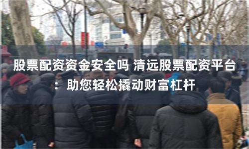股票配资资金安全吗 清远股票配资平台：助您轻松撬动财富杠杆