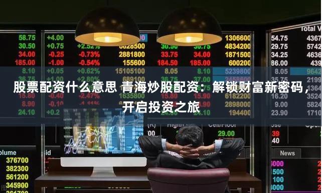 股票配资什么意思 青海炒股配资：解锁财富新密码，开启投资之旅