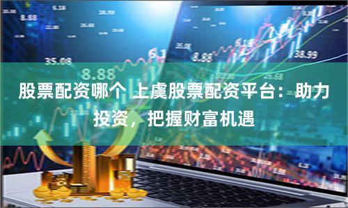 股票配资哪个 上虞股票配资平台：助力投资，把握财富机遇