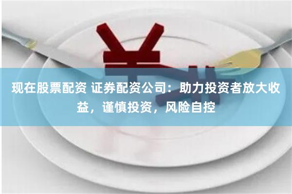 现在股票配资 证券配资公司：助力投资者放大收益，谨慎投资，风险自控