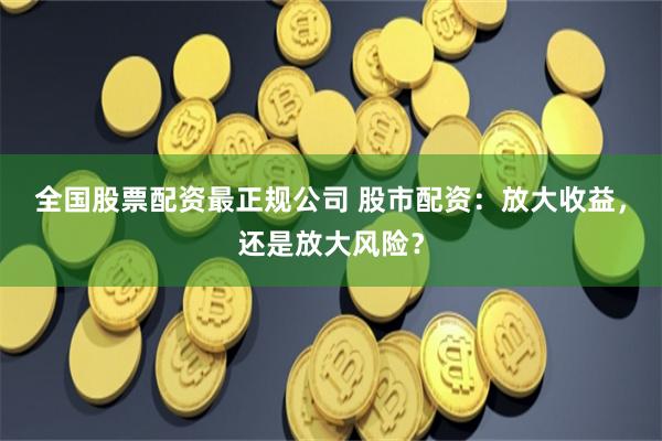 全国股票配资最正规公司 股市配资：放大收益，还是放大风险？