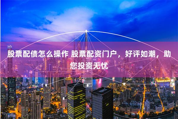 股票配债怎么操作 股票配资门户，好评如潮，助您投资无忧