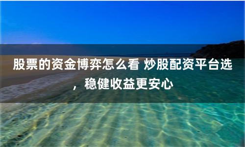 股票的资金博弈怎么看 炒股配资平台选，稳健收益更安心