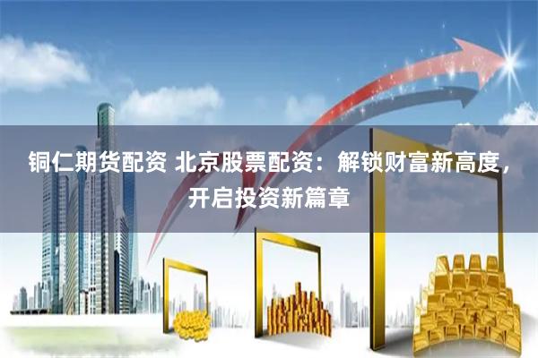 铜仁期货配资 北京股票配资：解锁财富新高度，开启投资新篇章