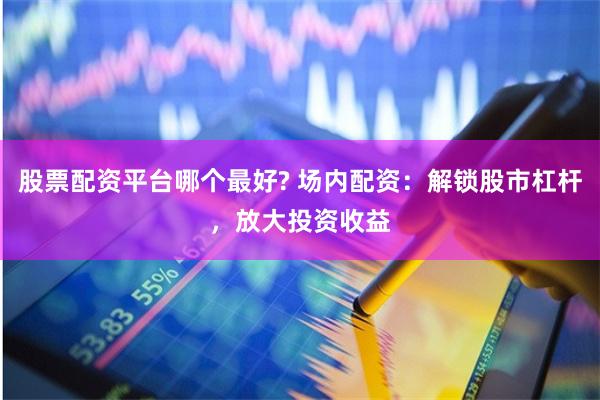 股票配资平台哪个最好? 场内配资：解锁股市杠杆，放大投资收益