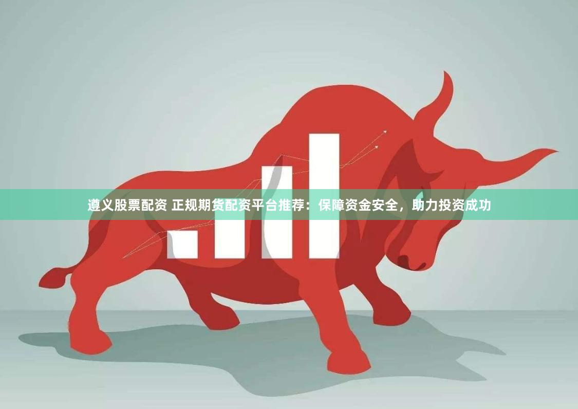 遵义股票配资 正规期货配资平台推荐：保障资金安全，助力投资成功