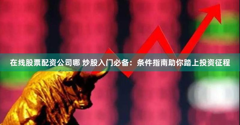 在线股票配资公司哪 炒股入门必备：条件指南助你踏上投资征程