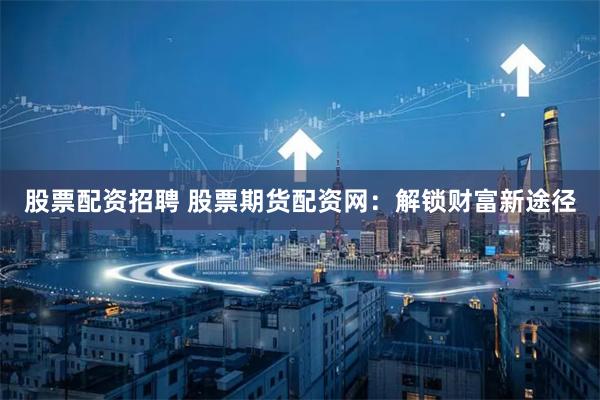 股票配资招聘 股票期货配资网：解锁财富新途径