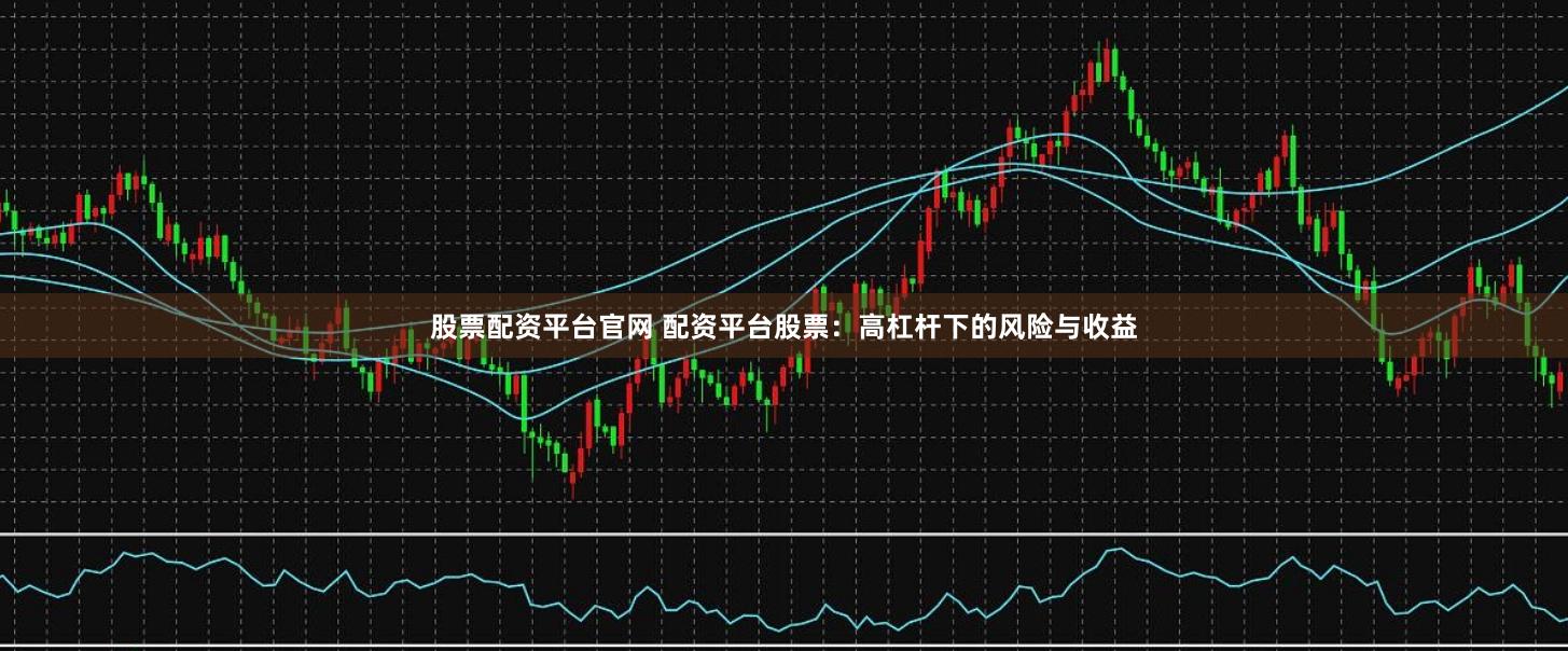 股票配资平台官网 配资平台股票：高杠杆下的风险与收益