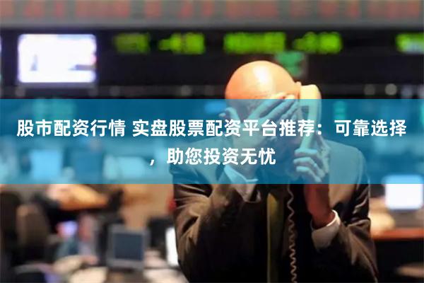 股市配资行情 实盘股票配资平台推荐：可靠选择，助您投资无忧
