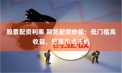 股票配资利率 期货配资炒股：低门槛高收益，把握市场先机