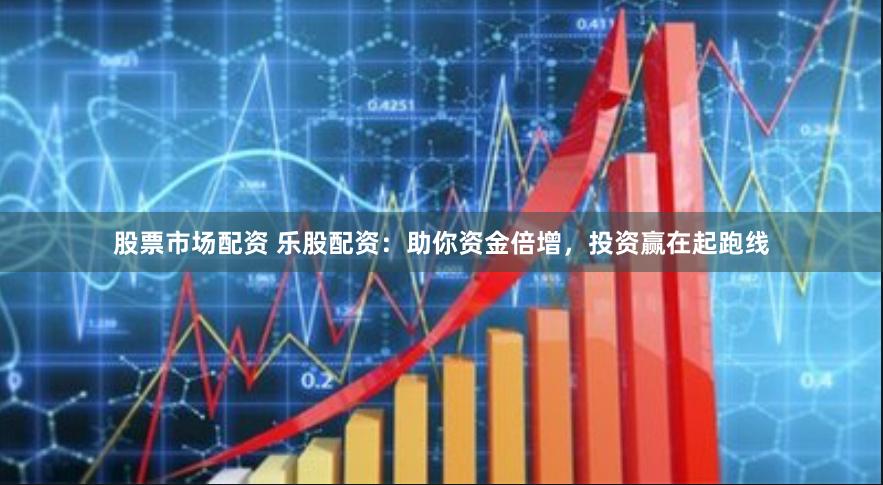 股票市场配资 乐股配资：助你资金倍增，投资赢在起跑线