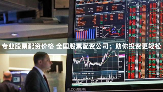 专业股票配资价格 全国股票配资公司：助你投资更轻松