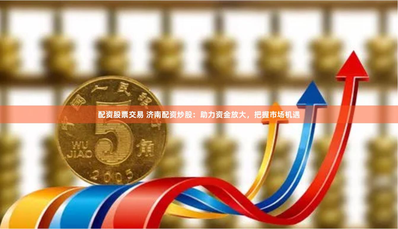 配资股票交易 济南配资炒股：助力资金放大，把握市场机遇