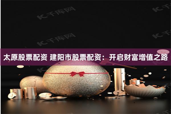 太原股票配资 建阳市股票配资：开启财富增值之路