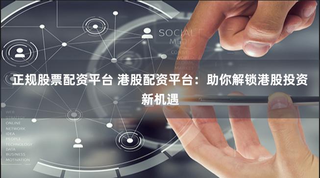 正规股票配资平台 港股配资平台：助你解锁港股投资新机遇