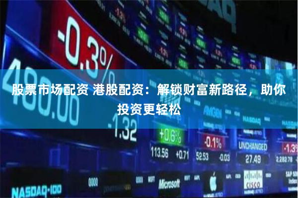 股票市场配资 港股配资：解锁财富新路径，助你投资更轻松