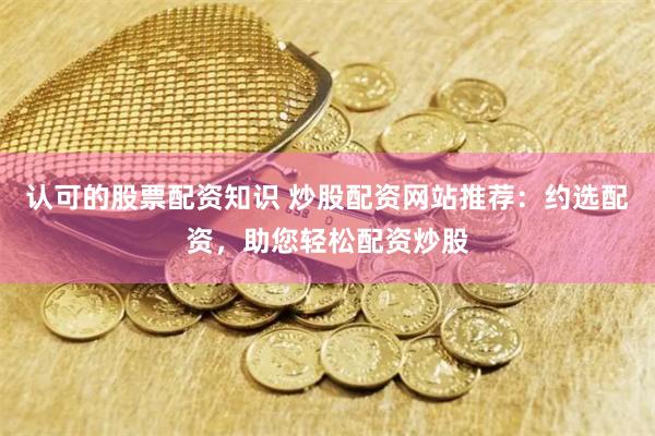 认可的股票配资知识 炒股配资网站推荐：约选配资，助您轻松配资炒股