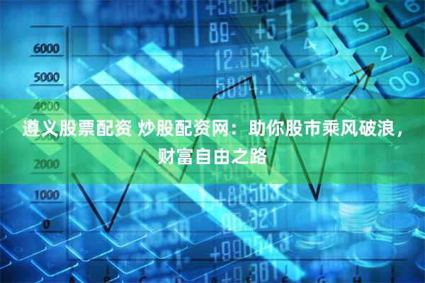 遵义股票配资 炒股配资网:助你股市乘风破浪,财富自由之路