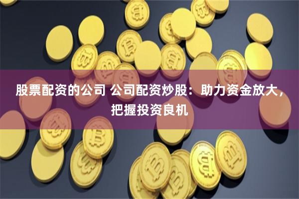股票配资的公司 公司配资炒股:助力资金放大,把握投资良机