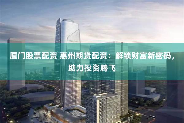 厦门股票配资 惠州期货配资：解锁财富新密码，助力投资腾飞