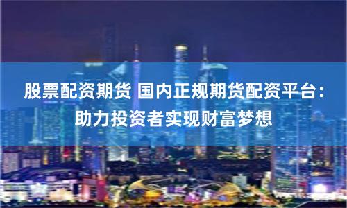 股票配资期货 国内正规期货配资平台：助力投资者实现财富梦想
