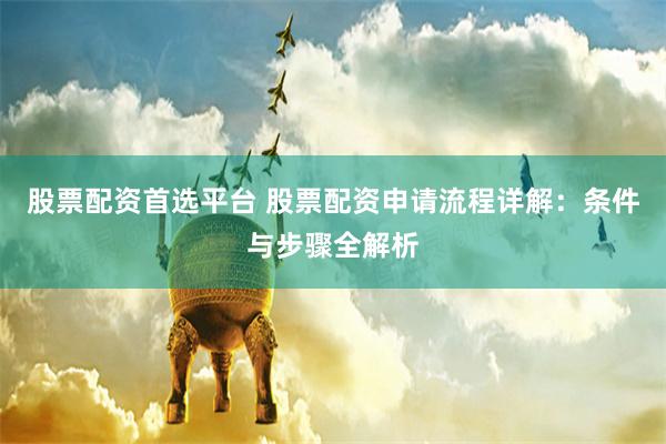 股票配资首选平台 股票配资申请流程详解:条件与步骤全解析