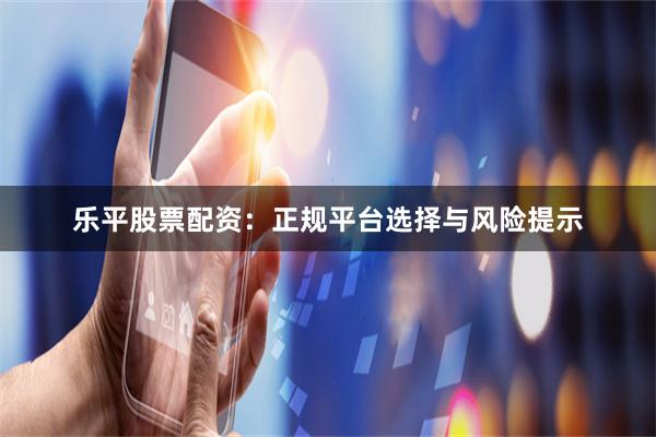 乐平股票配资：正规平台选择与风险提示